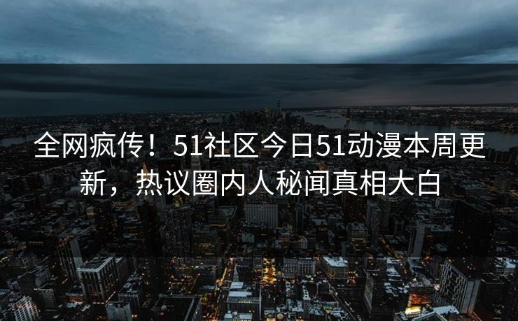 全网疯传！51社区今日51动漫本周更新，热议圈内人秘闻真相大白
