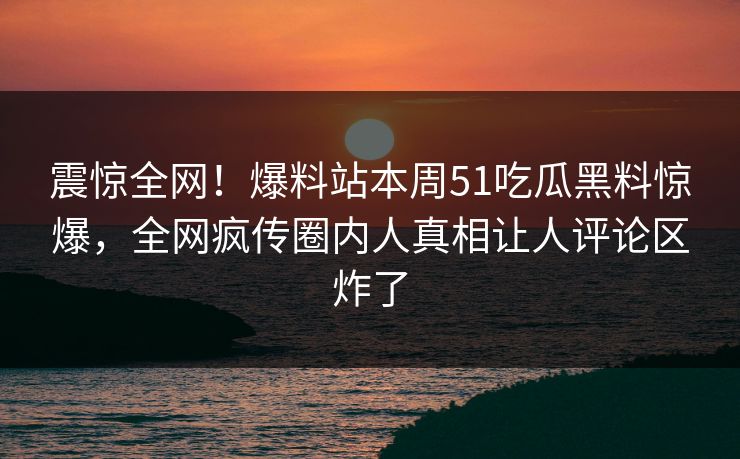 震惊全网！爆料站本周51吃瓜黑料惊爆，全网疯传圈内人真相让人评论区炸了