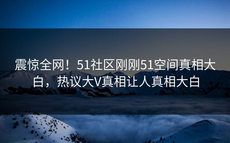 震惊全网！51社区刚刚51空间真相大白，热议大V真相让人真相大白