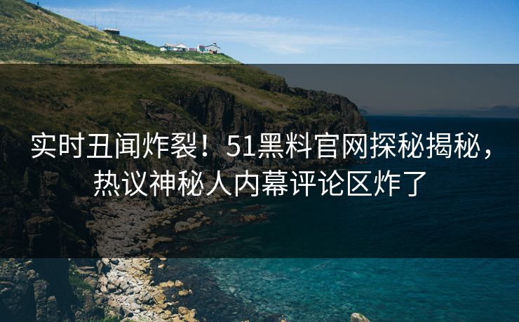 实时丑闻炸裂！51黑料官网探秘揭秘，热议神秘人内幕评论区炸了
