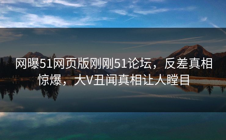 网曝51网页版刚刚51论坛，反差真相惊爆，大V丑闻真相让人瞠目