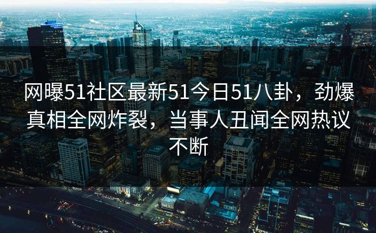 网曝51社区最新51今日51八卦，劲爆真相全网炸裂，当事人丑闻全网热议不断