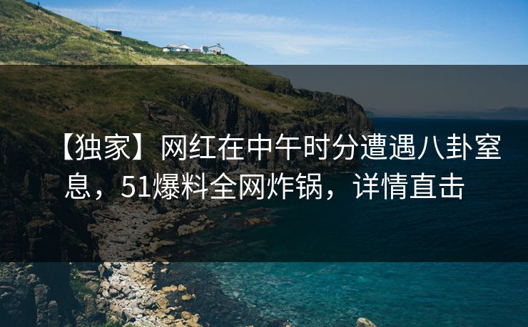 【独家】网红在中午时分遭遇八卦窒息，51爆料全网炸锅，详情直击