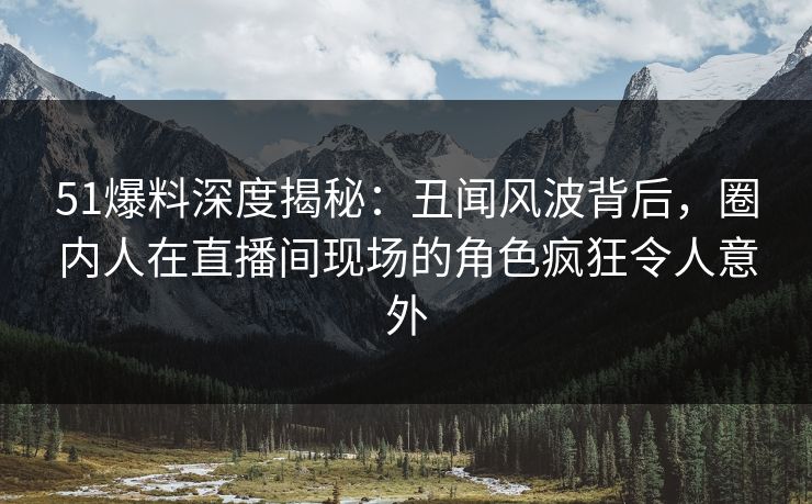 51爆料深度揭秘：丑闻风波背后，圈内人在直播间现场的角色疯狂令人意外