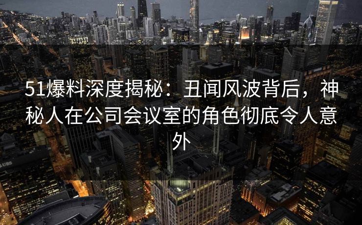51爆料深度揭秘：丑闻风波背后，神秘人在公司会议室的角色彻底令人意外
