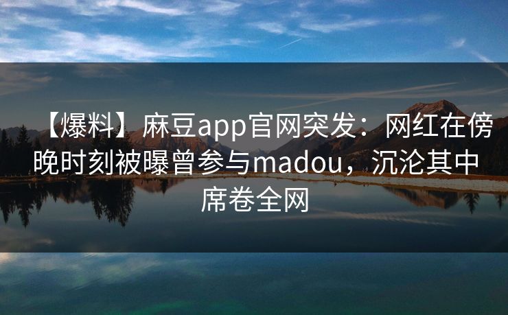 【爆料】麻豆app官网突发：网红在傍晚时刻被曝曾参与madou，沉沦其中席卷全网