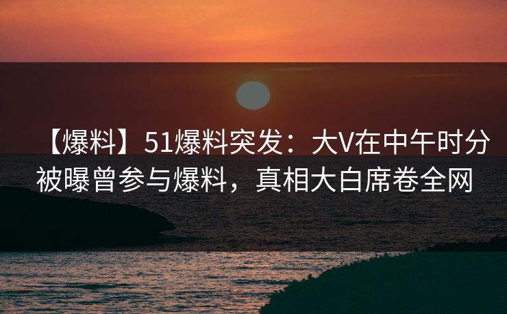 【爆料】51爆料突发：大V在中午时分被曝曾参与爆料，真相大白席卷全网