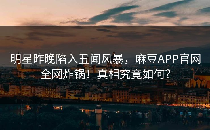 明星昨晚陷入丑闻风暴，麻豆APP官网全网炸锅！真相究竟如何？