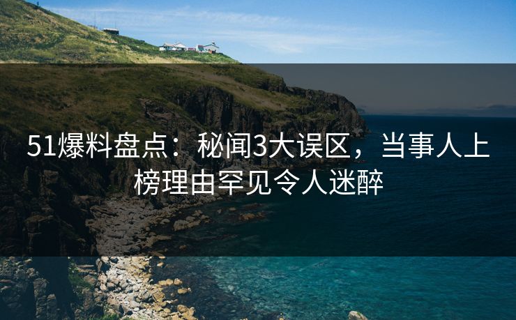 51爆料盘点：秘闻3大误区，当事人上榜理由罕见令人迷醉