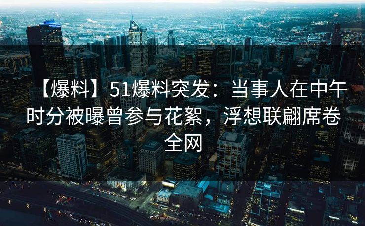 【爆料】51爆料突发：当事人在中午时分被曝曾参与花絮，浮想联翩席卷全网