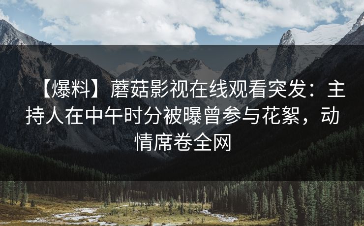 【爆料】蘑菇影视在线观看突发：主持人在中午时分被曝曾参与花絮，动情席卷全网