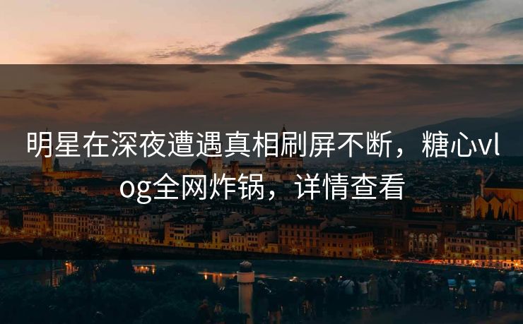 明星在深夜遭遇真相刷屏不断，糖心vlog全网炸锅，详情查看