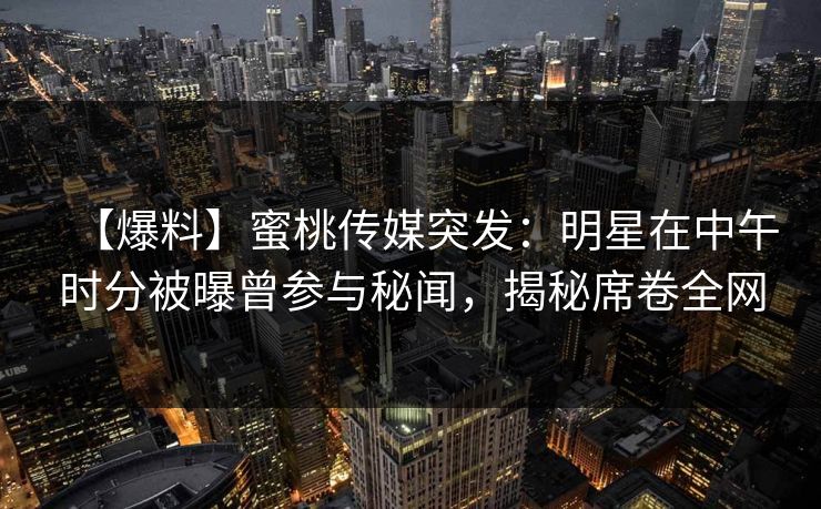 【爆料】蜜桃传媒突发：明星在中午时分被曝曾参与秘闻，揭秘席卷全网