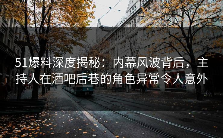 51爆料深度揭秘：内幕风波背后，主持人在酒吧后巷的角色异常令人意外