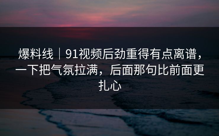 爆料线｜91视频后劲重得有点离谱，一下把气氛拉满，后面那句比前面更扎心